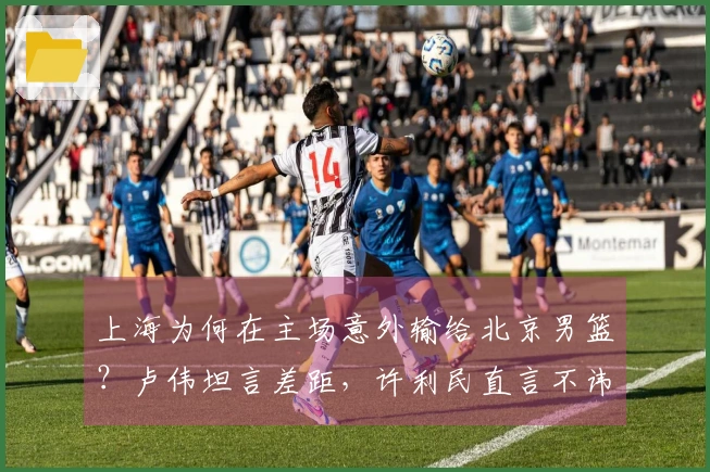 上海为何在主场意外输给北京男篮？卢伟坦言差距，许利民直言不讳。