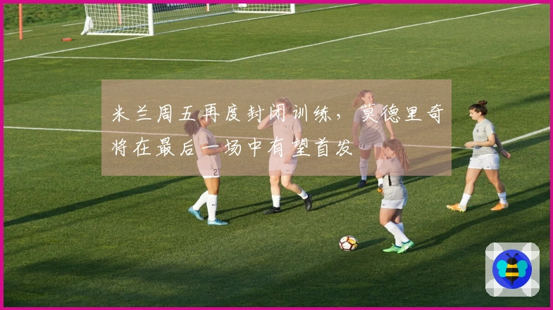 米兰周五再度封闭训练，莫德里奇将在最后一场中有望首发