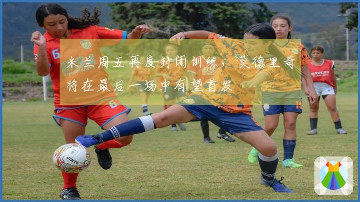 米兰周五再度封闭训练，莫德里奇将在最后一场中有望首发