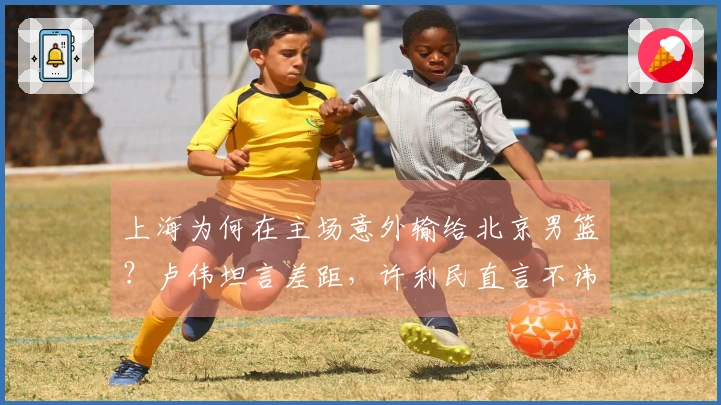上海为何在主场意外输给北京男篮？卢伟坦言差距，许利民直言不讳。
