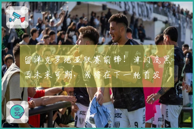 留洋克罗地亚联赛前锋！津门虎黑马未来可期，或将在下一轮首发